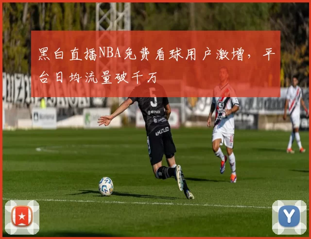 黑白直播NBA免费看球用户激增，平台日均流量破千万