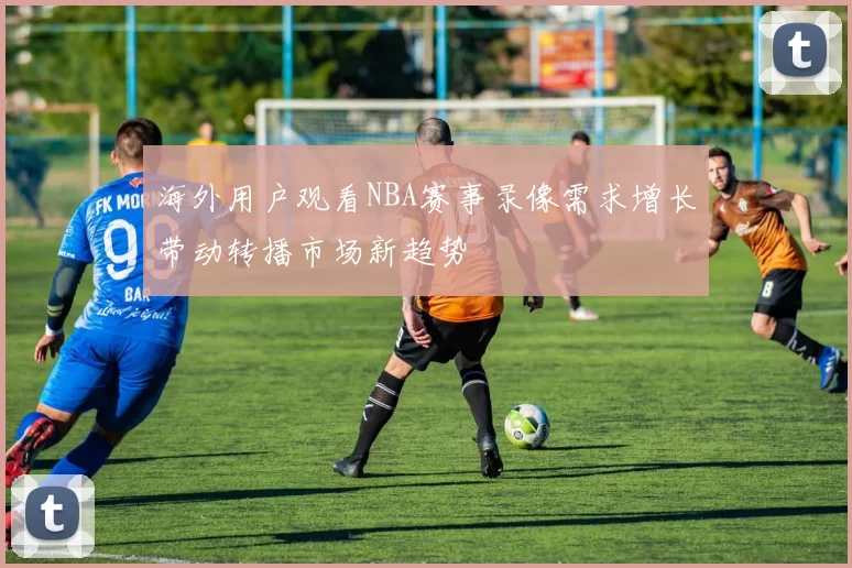 海外用户观看NBA赛事录像需求增长带动转播市场新趋势