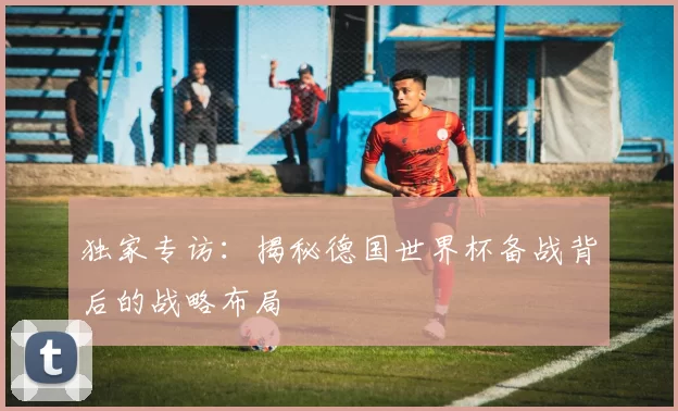 独家专访：揭秘德国世界杯备战背后的战略布局