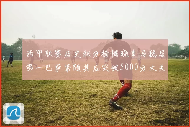 西甲联赛历史积分榜揭晓皇马稳居第一巴萨紧随其后突破5000分大关