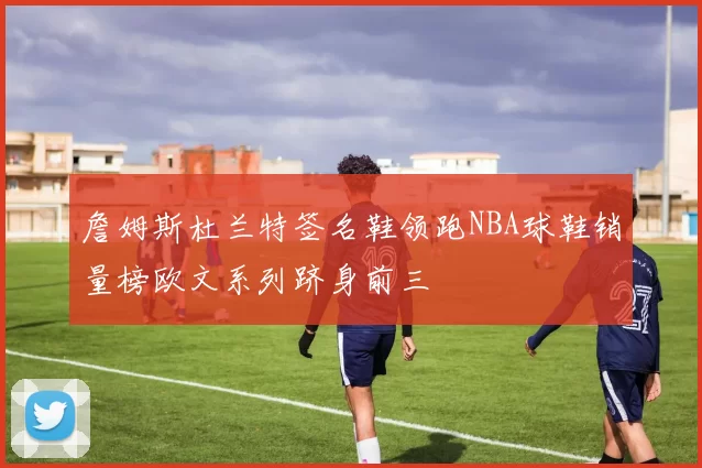 詹姆斯杜兰特签名鞋领跑NBA球鞋销量榜欧文系列跻身前三