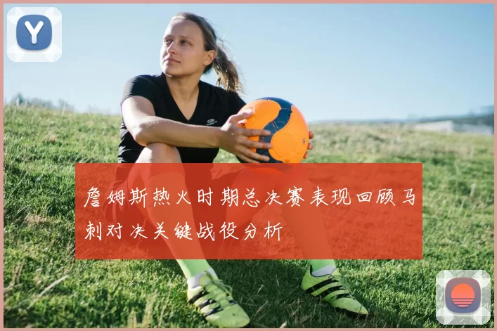 詹姆斯热火时期总决赛表现回顾马刺对决关键战役分析