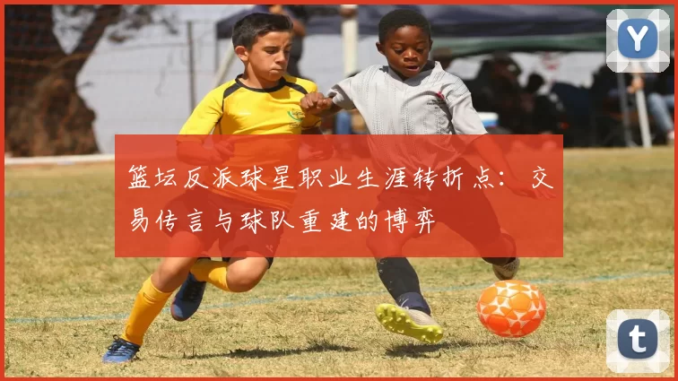 篮坛反派球星职业生涯转折点：交易传言与球队重建的博弈