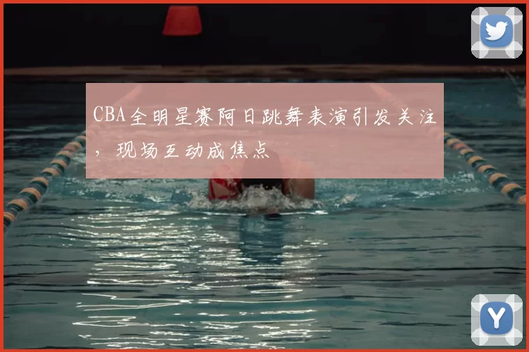 CBA全明星赛阿日跳舞表演引发关注，现场互动成焦点