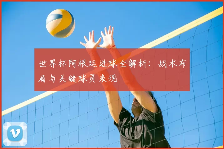 世界杯阿根廷进球全解析：战术布局与关键球员表现
