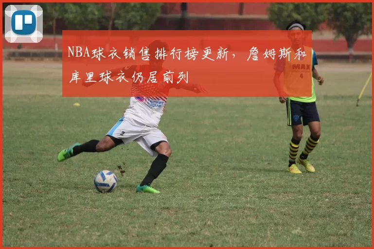 NBA球衣销售排行榜更新，詹姆斯和库里球衣仍居前列