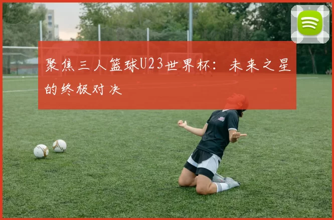 聚焦三人篮球U23世界杯：未来之星的终极对决