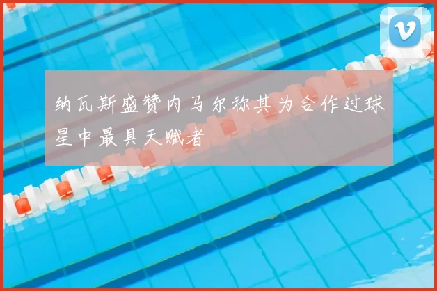 纳瓦斯盛赞内马尔称其为合作过球星中最具天赋者