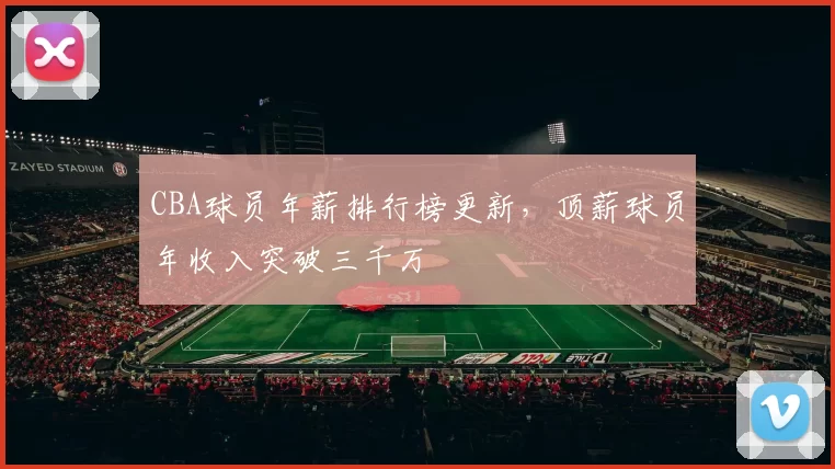 CBA球员年薪排行榜更新，顶薪球员年收入突破三千万