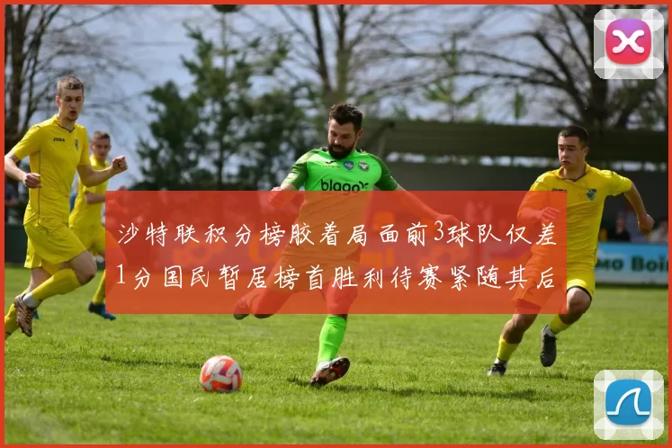 沙特联积分榜胶着局面前3球队仅差1分国民暂居榜首胜利待赛紧随其后