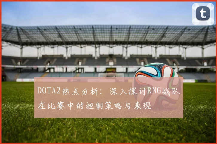 DOTA2热点分析：深入探讨RNG战队在比赛中的控制策略与表现
