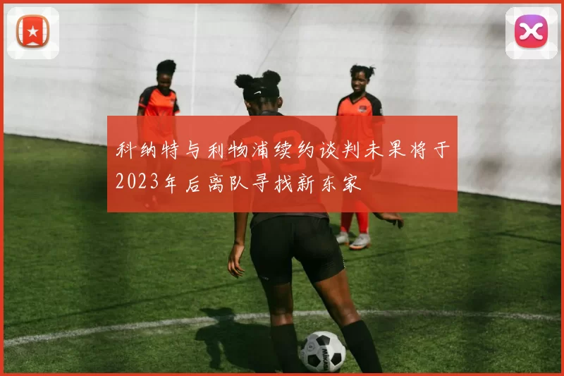 科纳特与利物浦续约谈判未果将于2023年后离队寻找新东家