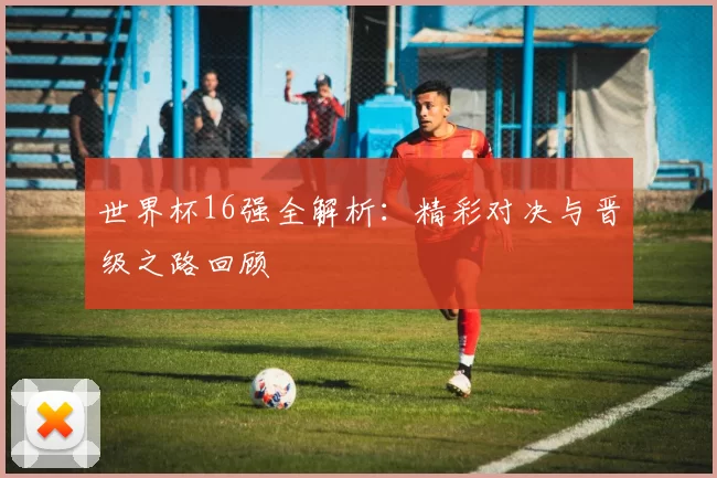 世界杯16强全解析：精彩对决与晋级之路回顾