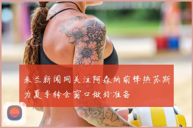米兰新闻网关注阿森纳前锋热苏斯为夏季转会窗口做好准备