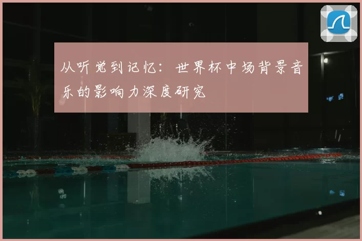 从听觉到记忆:世界杯中场背景音乐的影响力深度研究