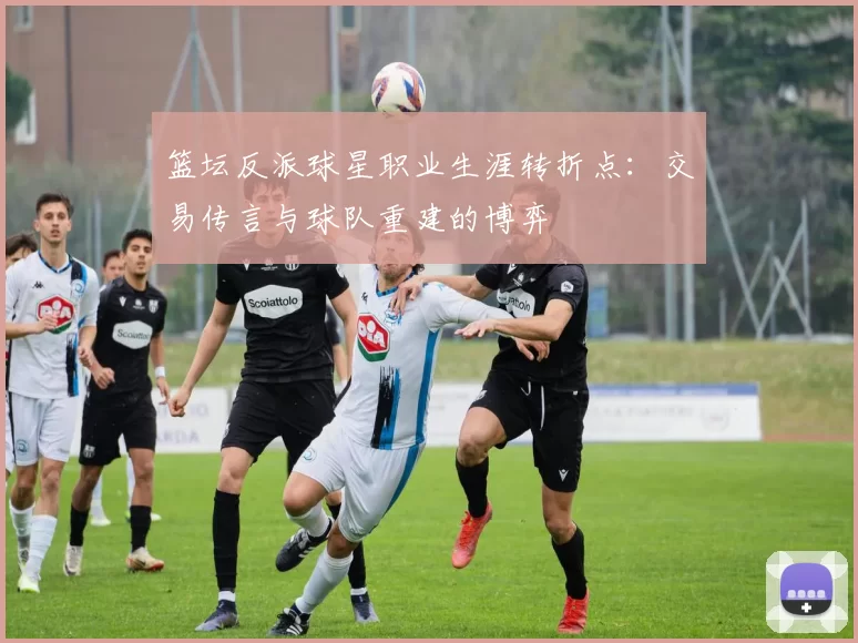 篮坛反派球星职业生涯转折点：交易传言与球队重建的博弈