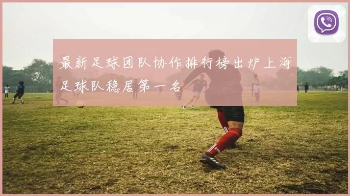 最新足球团队协作排行榜出炉上海足球队稳居第一名