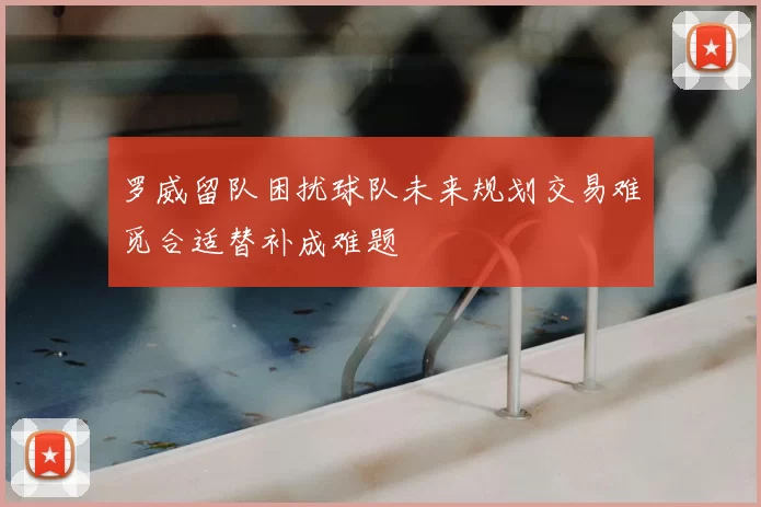 罗威留队困扰球队未来规划交易难觅合适替补成难题