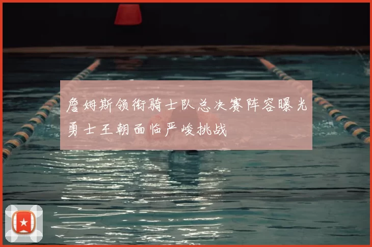 詹姆斯领衔骑士队总决赛阵容曝光勇士王朝面临严峻挑战