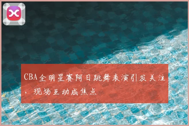 CBA全明星赛阿日跳舞表演引发关注，现场互动成焦点