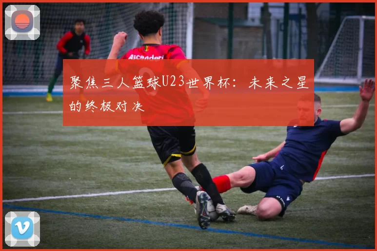 聚焦三人篮球U23世界杯：未来之星的终极对决