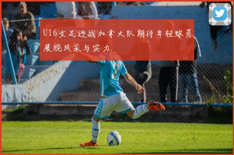 U16女足迎战加拿大队期待年轻球员展现风采与实力