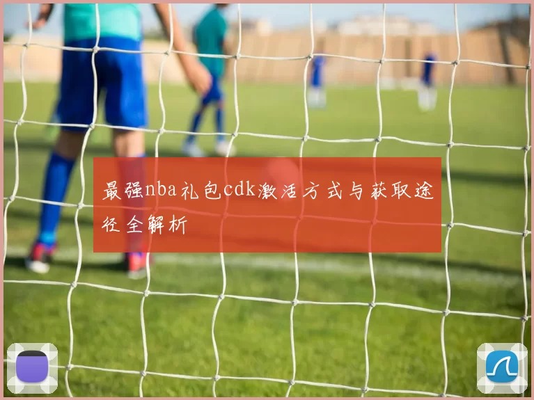最强nba礼包cdk激活方式与获取途径全解析