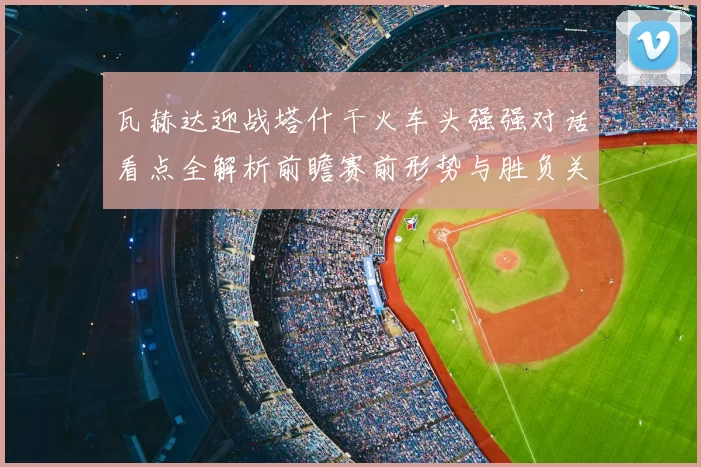 瓦赫达迎战塔什干火车头强强对话看点全解析前瞻赛前形势与胜负关键解读