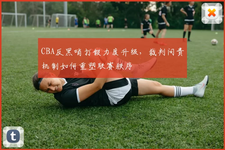 CBA反黑哨打假力度升级，裁判问责机制如何重塑联赛秩序