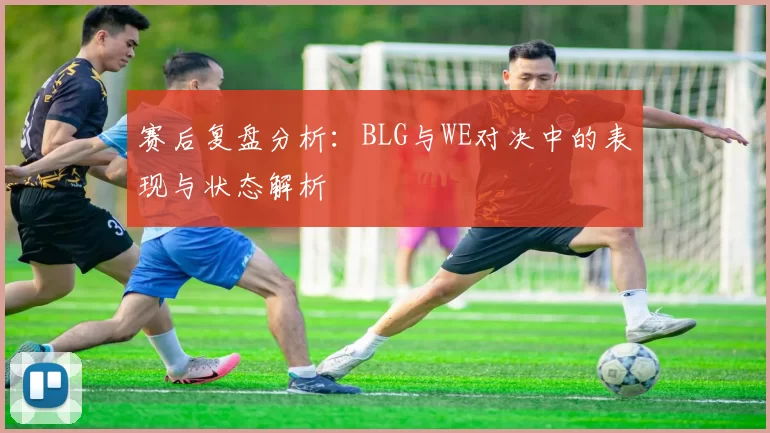 赛后复盘分析:BLG与WE对决中的表现与状态解析