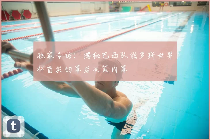 独家专访:揭秘巴西队俄罗斯世界杯首发的幕后决策内幕