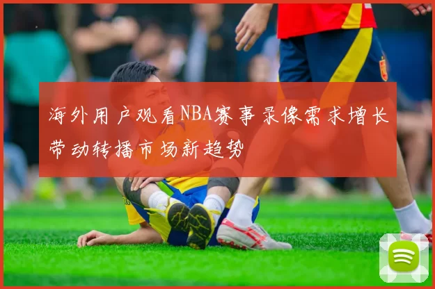 海外用户观看NBA赛事录像需求增长带动转播市场新趋势