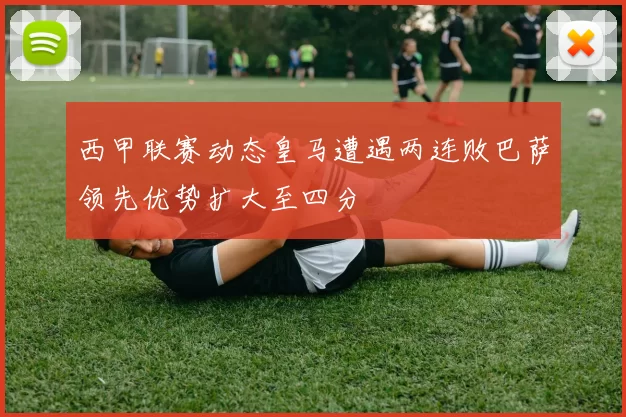 西甲联赛动态皇马遭遇两连败巴萨领先优势扩大至四分