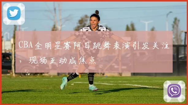 CBA全明星赛阿日跳舞表演引发关注，现场互动成焦点