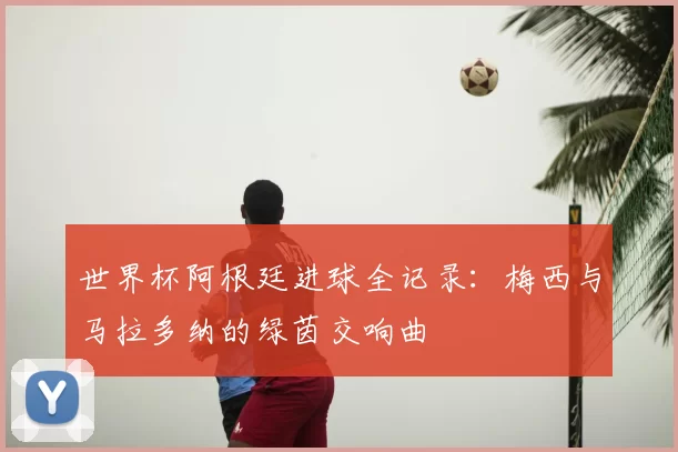世界杯阿根廷进球全记录：梅西与马拉多纳的绿茵交响曲