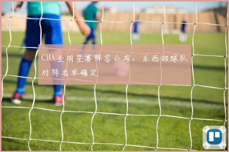 CBA全明星赛阵容公布，东西部球队对阵名单确定